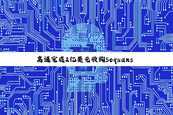 【今日要闻】高通完成2亿美元收购Sequans 4G物联网技术